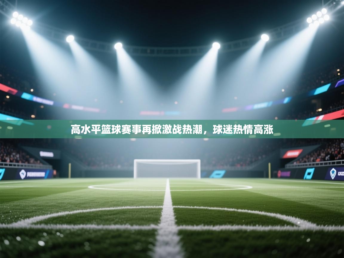 高水平篮球赛事再掀激战热潮,球迷热情高涨 第1张